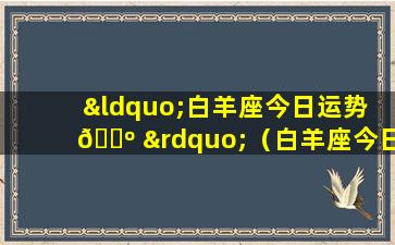 “白羊座今日运势 🌺 ”（白羊座今日运势紫微星座黄历网）